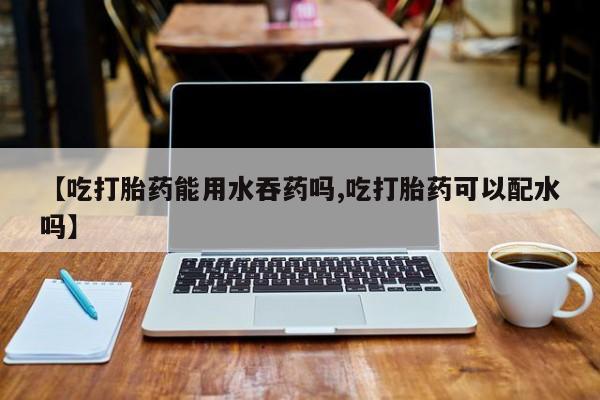 米非米索货到付款【吃打胎药能用水吞药吗,吃打胎药可以配水吗】