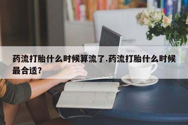 米非米索货到付款药流打胎什么时候算流了.药流打胎什么时候最合适？