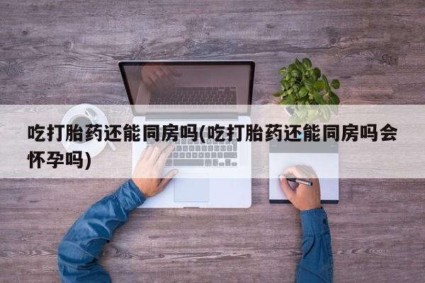 米非米索货到付款吃打胎药还能同房吗(吃打胎药还能同房吗会怀孕吗)