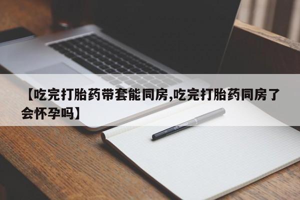 米非米索货到付款【吃完打胎药带套能同房,吃完打胎药同房了会怀孕吗】