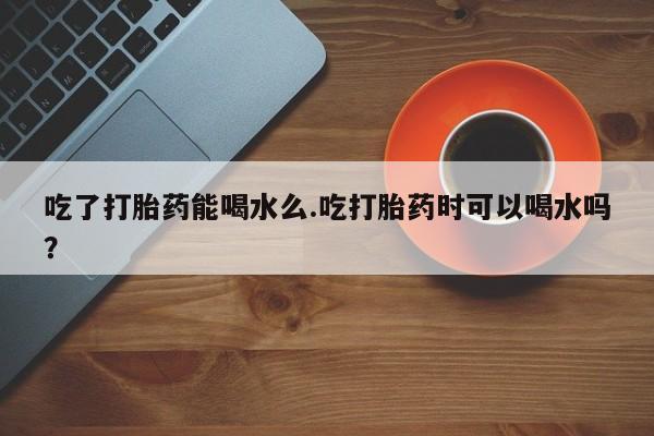 米非米索货到付款吃了打胎药能喝水么.吃打胎药时可以喝水吗？