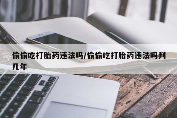 米非米索货到付款偷偷吃打胎药违法吗/偷偷吃打胎药违法吗判几年