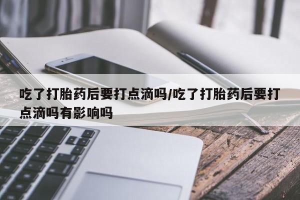 米非米索货到付款吃了打胎药后要打点滴吗/吃了打胎药后要打点滴吗有影响吗