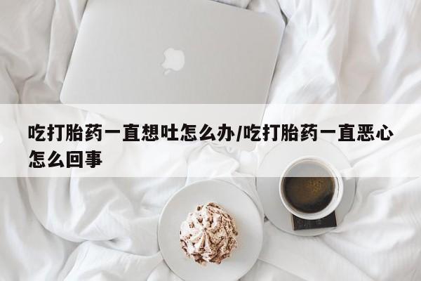米非米索货到付款吃打胎药一直想吐怎么办/吃打胎药一直恶心怎么回事