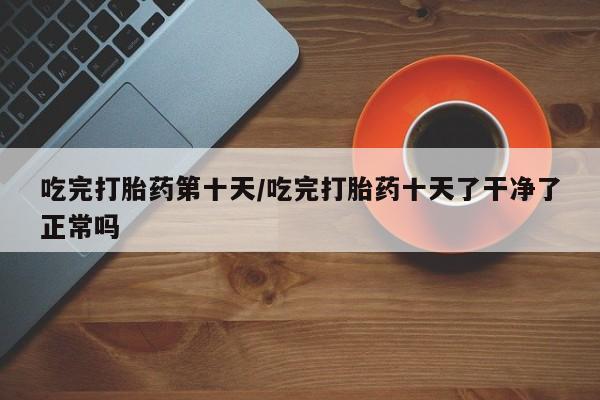 米非米索货到付款吃完打胎药第十天/吃完打胎药十天了干净了正常吗