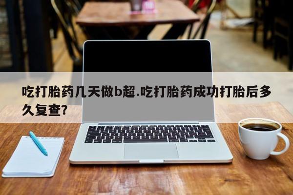 米非米索货到付款吃打胎药几天做b超.吃打胎药成功打胎后多久复查？