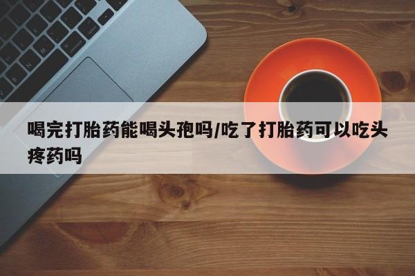 米非米索货到付款喝完打胎药能喝头孢吗/吃了打胎药可以吃头疼药吗