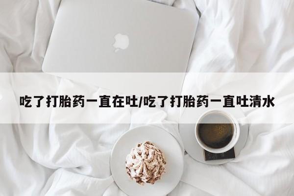 米非米索货到付款吃了打胎药一直在吐/吃了打胎药一直吐清水