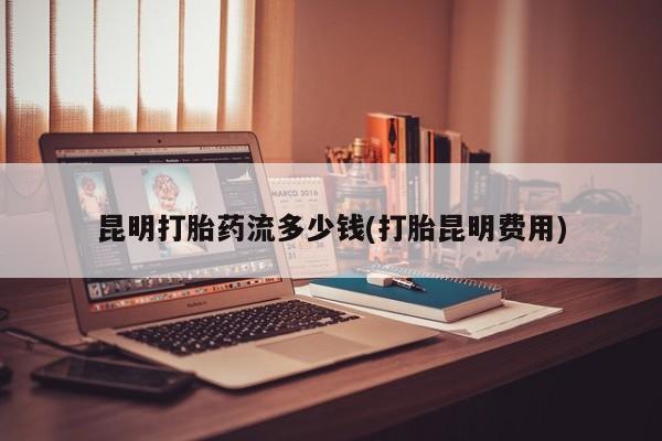 米非米索货到付款昆明打胎药流多少钱(打胎昆明费用)