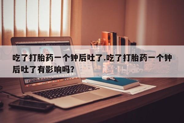 米非米索货到付款吃了打胎药一个钟后吐了.吃了打胎药一个钟后吐了有影响吗？