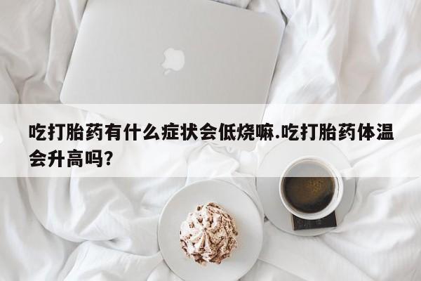 米非米索货到付款吃打胎药有什么症状会低烧嘛.吃打胎药体温会升高吗？