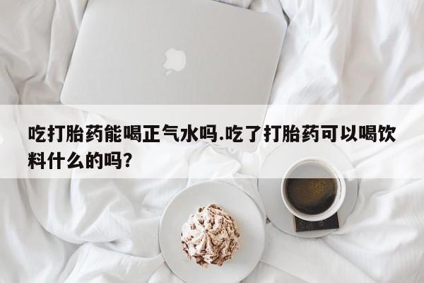 米非米索货到付款吃打胎药能喝正气水吗.吃了打胎药可以喝饮料什么的吗？