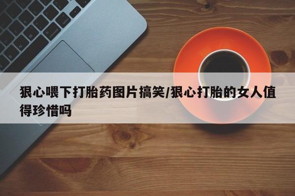 米非米索货到付款狠心喂下打胎药图片搞笑/狠心打胎的女人值得珍惜吗