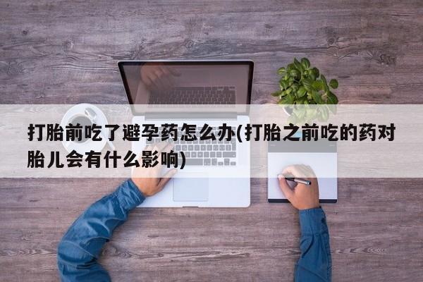 米非米索货到付款打胎前吃了避孕药怎么办(打胎之前吃的药对胎儿会有什么影响)
