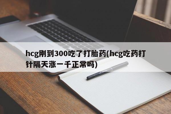 米非米索货到付款hcg刚到300吃了打胎药(hcg吃药打针隔天涨一千正常吗)