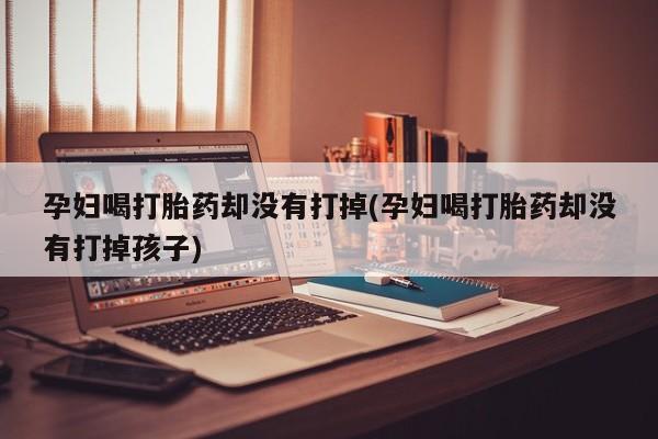 米非米索货到付款孕妇喝打胎药却没有打掉(孕妇喝打胎药却没有打掉孩子)