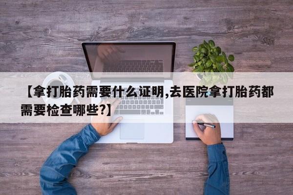 米非米索货到付款【拿打胎药需要什么证明,去医院拿打胎药都需要检查哪些?】