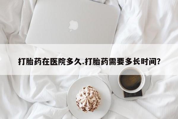 米非米索货到付款打胎药在医院多久.打胎药需要多长时间？