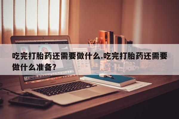 米非米索货到付款吃完打胎药还需要做什么.吃完打胎药还需要做什么准备？