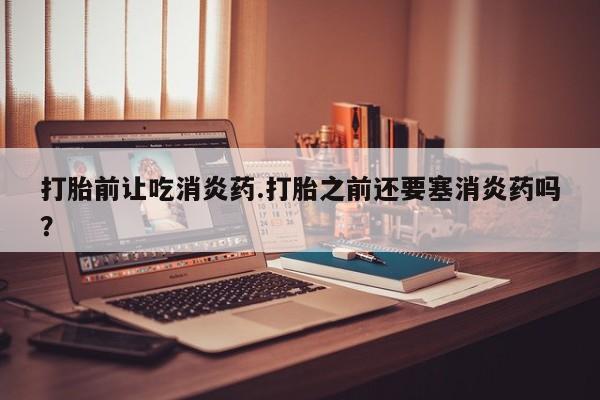 米非米索货到付款打胎前让吃消炎药.打胎之前还要塞消炎药吗？