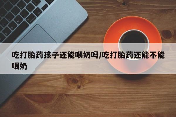 米非米索货到付款吃打胎药孩子还能喂奶吗/吃打胎药还能不能喂奶