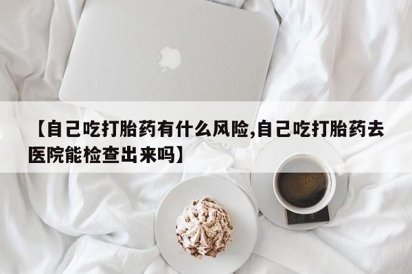 米非米索货到付款【自己吃打胎药有什么风险,自己吃打胎药去医院能检查出来吗】