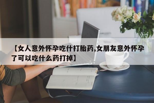 米非米索货到付款【女人意外怀孕吃什打胎药,女朋友意外怀孕了可以吃什么药打掉】