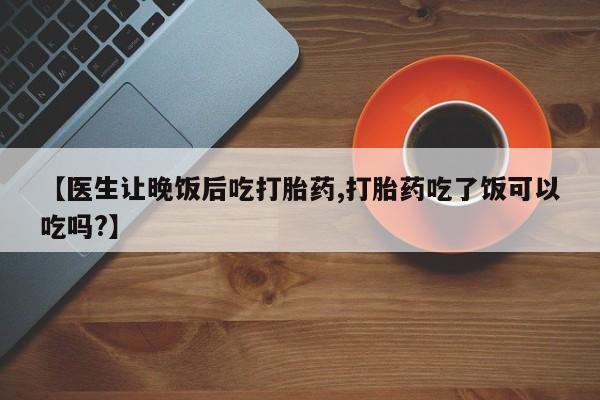 米非米索货到付款【医生让晚饭后吃打胎药,打胎药吃了饭可以吃吗?】