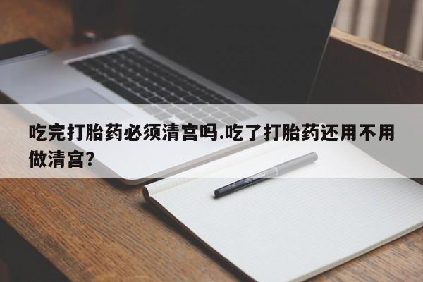 米非米索货到付款吃完打胎药必须清宫吗.吃了打胎药还用不用做清宫？