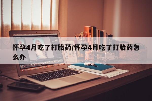 米非米索货到付款怀孕4月吃了打胎药/怀孕4月吃了打胎药怎么办