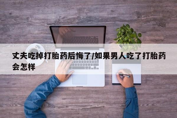 米非米索货到付款丈夫吃掉打胎药后悔了/如果男人吃了打胎药会怎样