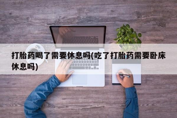米非米索货到付款打胎药喝了需要休息吗(吃了打胎药需要卧床休息吗)