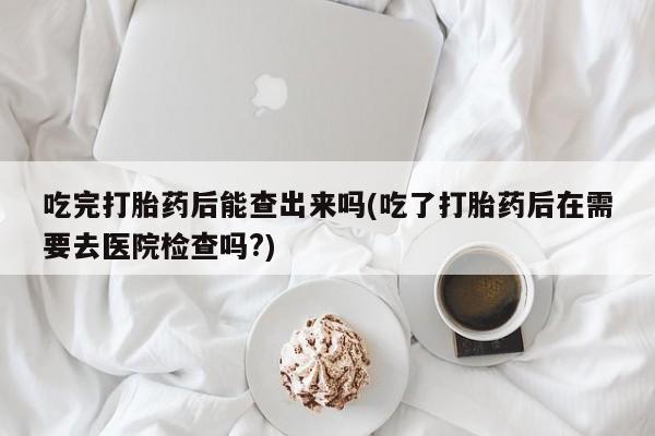 米非米索货到付款吃完打胎药后能查出来吗(吃了打胎药后在需要去医院检查吗?)