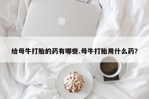米非米索货到付款给母牛打胎的药有哪些.母牛打胎用什么药？