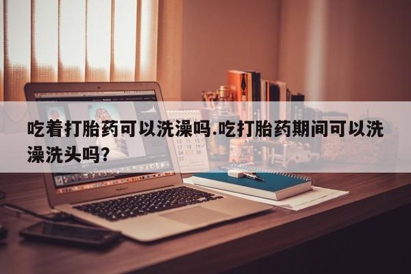 米非米索货到付款吃着打胎药可以洗澡吗.吃打胎药期间可以洗澡洗头吗？