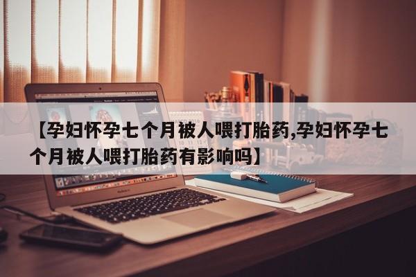 米非米索货到付款【孕妇怀孕七个月被人喂打胎药,孕妇怀孕七个月被人喂打胎药有影响吗】