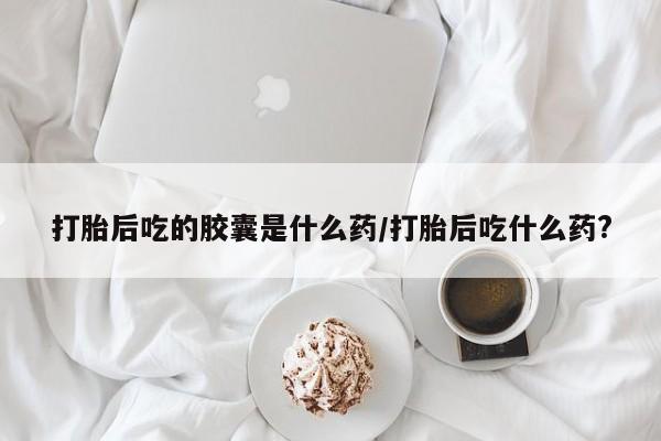 米非米索货到付款打胎后吃的胶囊是什么药/打胎后吃什么药?