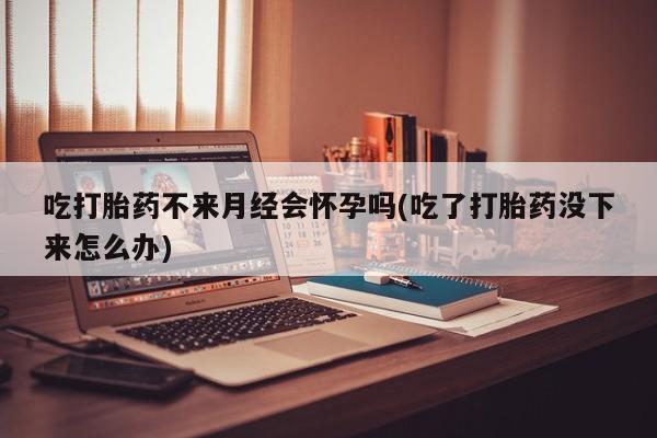 米非米索货到付款吃打胎药不来月经会怀孕吗(吃了打胎药没下来怎么办)