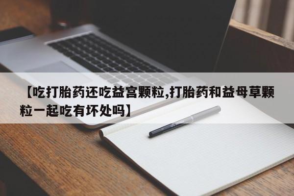米非米索货到付款【吃打胎药还吃益宫颗粒,打胎药和益母草颗粒一起吃有坏处吗】