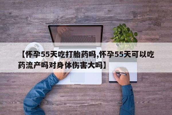 米非米索货到付款【怀孕55天吃打胎药吗,怀孕55天可以吃药流产吗对身体伤害大吗】