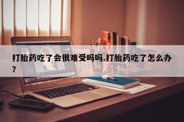 米非米索货到付款打胎药吃了会很难受吗吗.打胎药吃了怎么办？