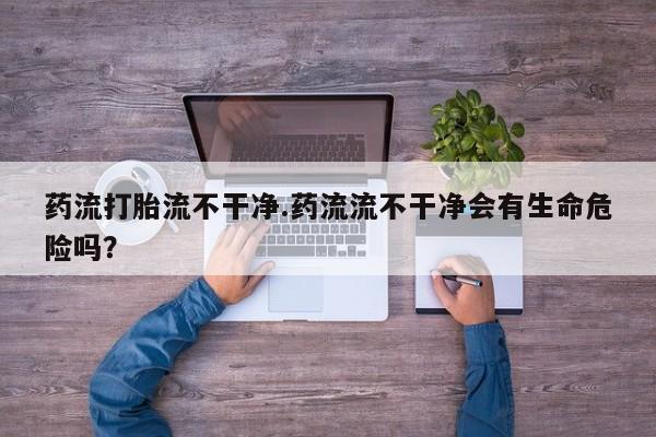 米非米索货到付款药流打胎流不干净.药流流不干净会有生命危险吗？