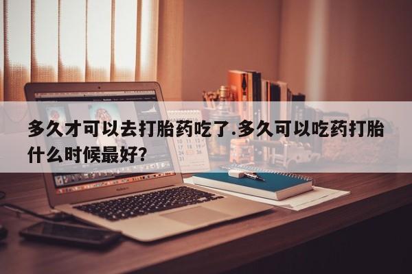 米非米索货到付款多久才可以去打胎药吃了.多久可以吃药打胎什么时候最好？