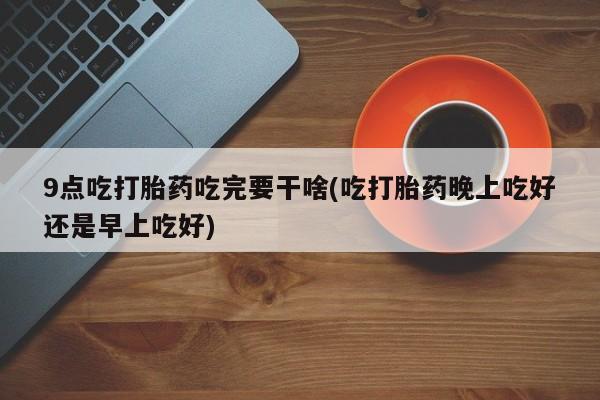 米非米索货到付款9点吃打胎药吃完要干啥(吃打胎药晚上吃好还是早上吃好)