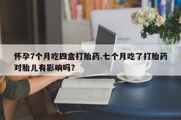 米非米索货到付款怀孕7个月吃四盒打胎药.七个月吃了打胎药对胎儿有影响吗？
