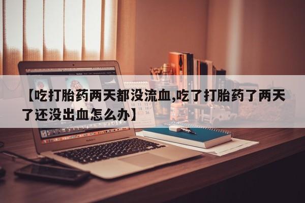 米非米索货到付款【吃打胎药两天都没流血,吃了打胎药了两天了还没出血怎么办】