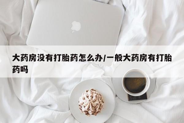 米非米索货到付款大药房没有打胎药怎么办/一般大药房有打胎药吗