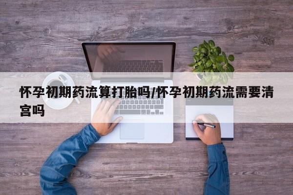 米非米索货到付款怀孕初期药流算打胎吗/怀孕初期药流需要清宫吗
