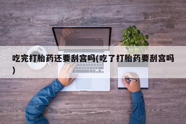 米非米索货到付款吃完打胎药还要刮宫吗(吃了打胎药要刮宫吗)