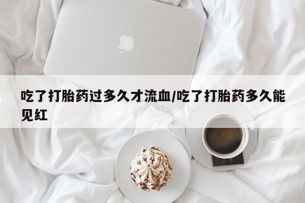 米非米索货到付款吃了打胎药过多久才流血/吃了打胎药多久能见红